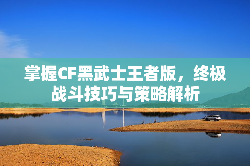 掌握CF黑武士王者版，终极战斗技巧与策略解析