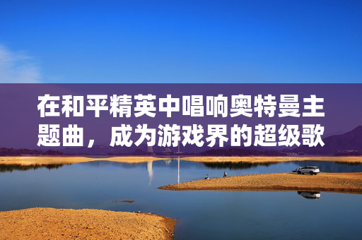 在和平精英中唱响奥特曼主题曲,成为游戏界的超级歌星!-第1张图片-SK游戏资讯网 在和平精英中唱响奥特曼主题曲,成为游戏界的超级歌星!-第1张图片-SK游戏资讯网