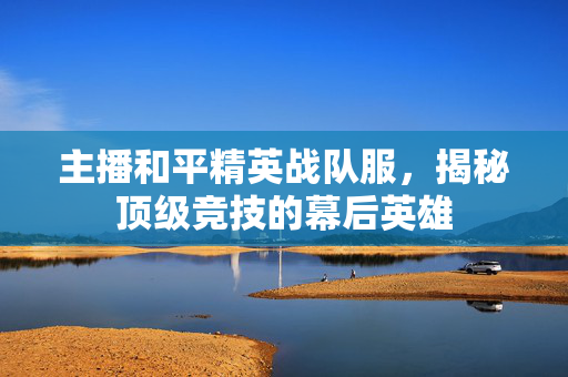 主播和平精英战队服，揭秘顶级竞技的幕后英雄