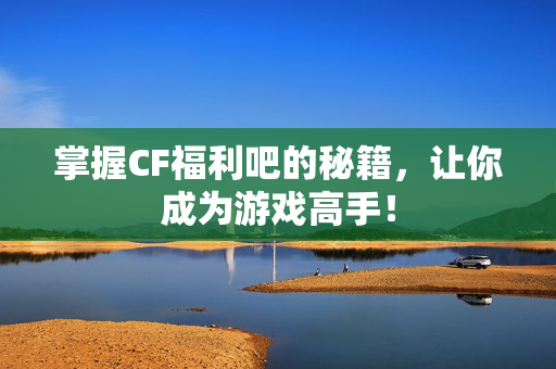 掌握CF福利吧的秘籍，让你成为游戏高手！