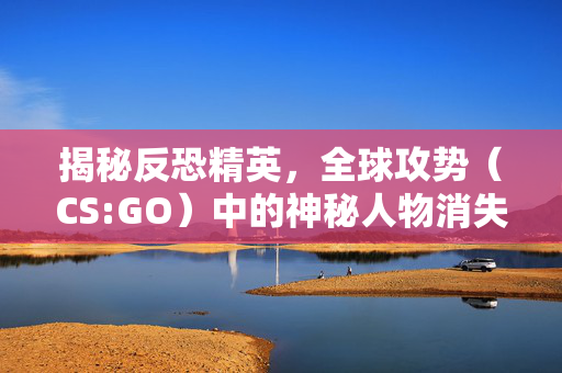 揭秘反恐精英，全球攻势（CS:GO）中的神秘人物消失指令