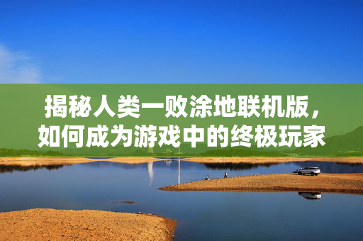 揭秘人类一败涂地联机版，如何成为游戏中的终极玩家