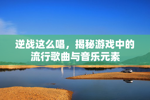 逆战这么唱，揭秘游戏中的流行歌曲与音乐元素