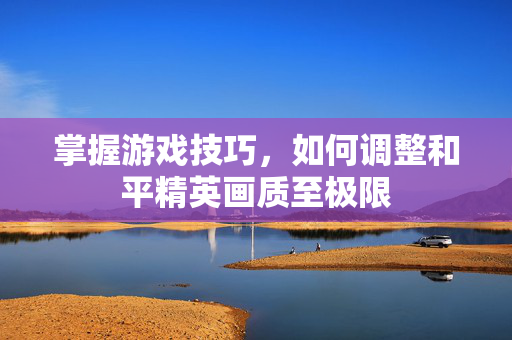 掌握游戏技巧，如何调整和平精英画质至极限