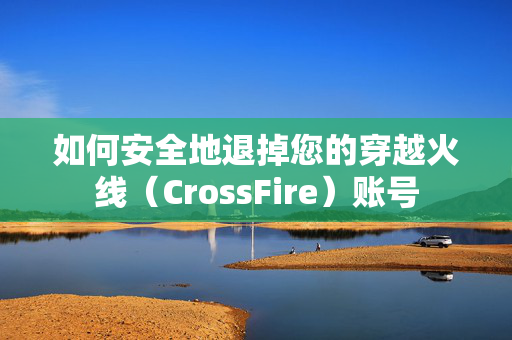 如何安全地退掉您的穿越火线（CrossFire）账号