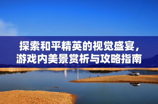 探索和平精英的视觉盛宴，游戏内美景赏析与攻略指南