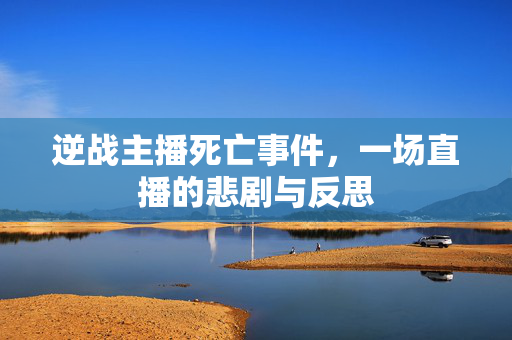 逆战主播死亡事件，一场直播的悲剧与反思