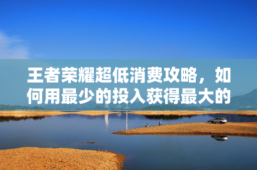 王者荣耀超低消费攻略，如何用最少的投入获得最大的收益