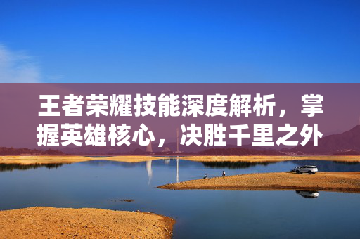 王者荣耀技能深度解析，掌握英雄核心，决胜千里之外