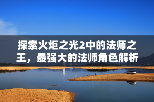 探索火炬之光2中的法师之王，最强大的法师角色解析