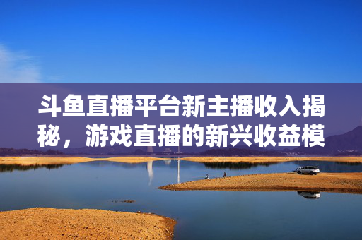 斗鱼直播平台新主播收入揭秘，游戏直播的新兴收益模式