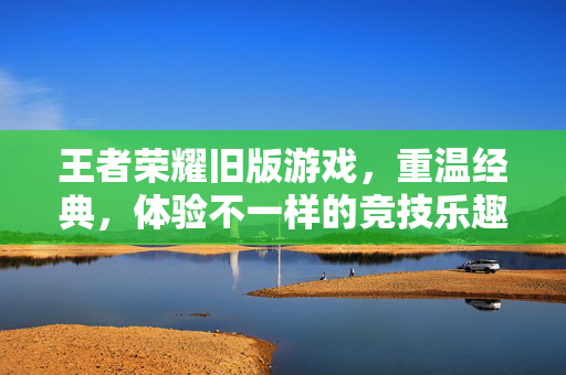 王者荣耀旧版游戏，重温经典，体验不一样的竞技乐趣