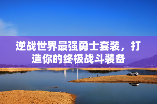 逆战世界最强勇士套装，打造你的终极战斗装备