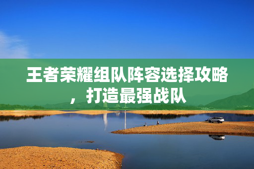 王者荣耀组队阵容选择攻略，打造最强战队