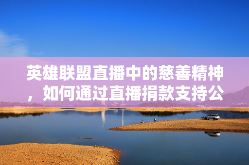 英雄联盟直播中的慈善精神，如何通过直播捐款支持公益事业