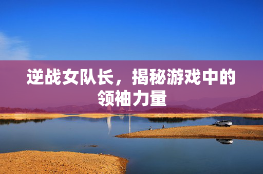 逆战女队长，揭秘游戏中的领袖力量