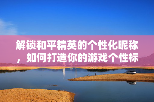 解锁和平精英的个性化昵称，如何打造你的游戏个性标识