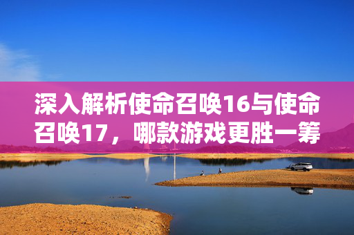 深入解析使命召唤16与使命召唤17，哪款游戏更胜一筹？