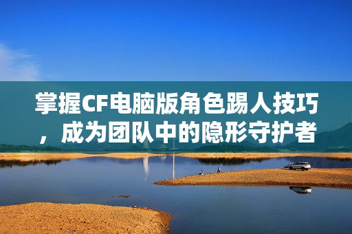 掌握CF电脑版角色踢人技巧，成为团队中的隐形守护者