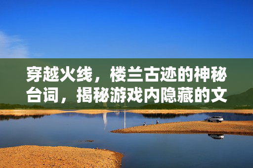 穿越火线，楼兰古迹的神秘台词，揭秘游戏内隐藏的文化宝藏