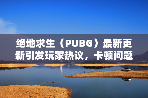 绝地求生（PUBG）最新更新引发玩家热议，卡顿问题成焦点