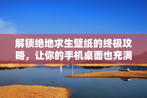 解锁绝地求生壁纸的终极攻略，让你的手机桌面也充满游戏气息！