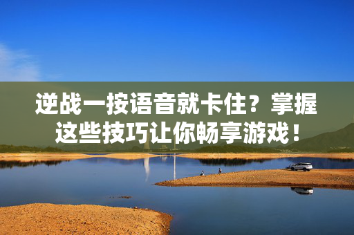 逆战一按语音就卡住？掌握这些技巧让你畅享游戏！