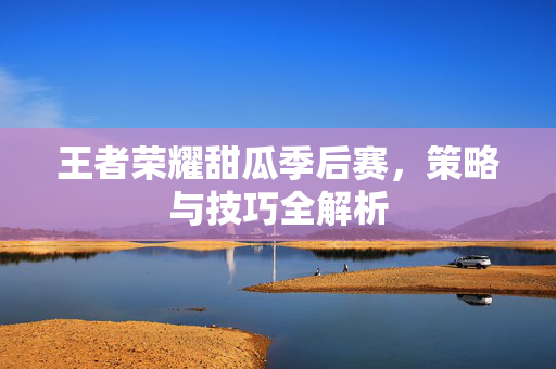 王者荣耀甜瓜季后赛，策略与技巧全解析