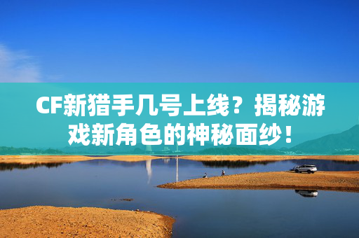 CF新猎手几号上线？揭秘游戏新角色的神秘面纱！