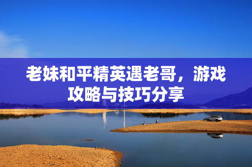 老妹和平精英遇老哥，游戏攻略与技巧分享