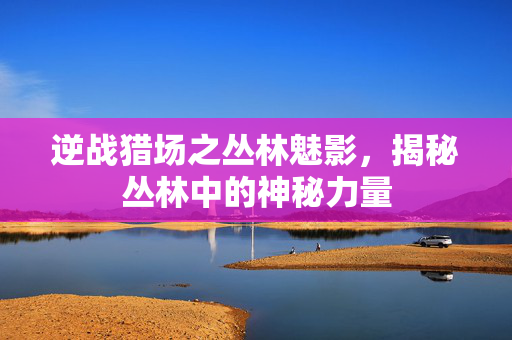 逆战猎场之丛林魅影，揭秘丛林中的神秘力量