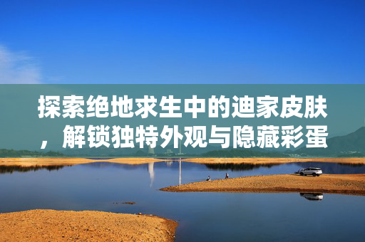 探索绝地求生中的迪家皮肤，解锁独特外观与隐藏彩蛋