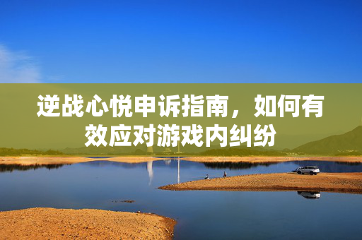 逆战心悦申诉指南，如何有效应对游戏内纠纷