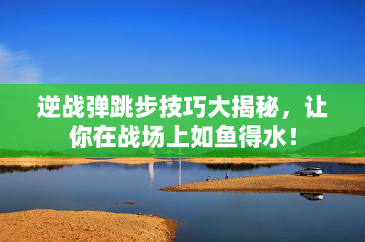 逆战弹跳步技巧大揭秘，让你在战场上如鱼得水！