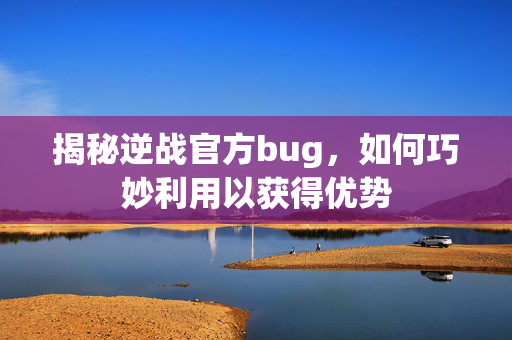 揭秘逆战官方bug，如何巧妙利用以获得优势