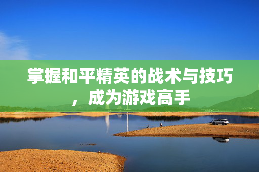 掌握和平精英的战术与技巧，成为游戏高手