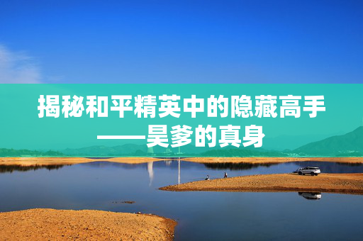 揭秘和平精英中的隐藏高手——昊爹的真身