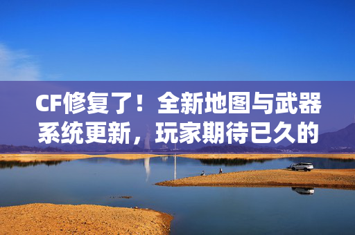 CF修复了！全新地图与武器系统更新，玩家期待已久的内容终于上线