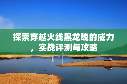 探索穿越火线黑龙魂的威力，实战评测与攻略