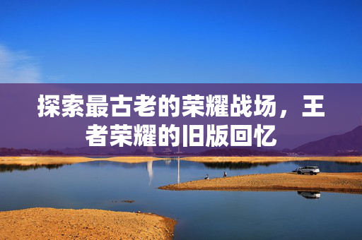 探索最古老的荣耀战场，王者荣耀的旧版回忆
