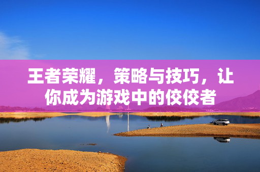 王者荣耀，策略与技巧，让你成为游戏中的佼佼者