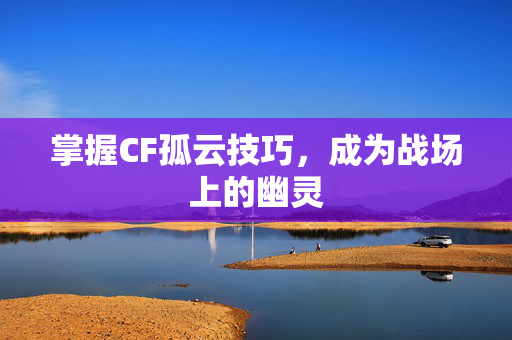 掌握CF孤云技巧，成为战场上的幽灵
