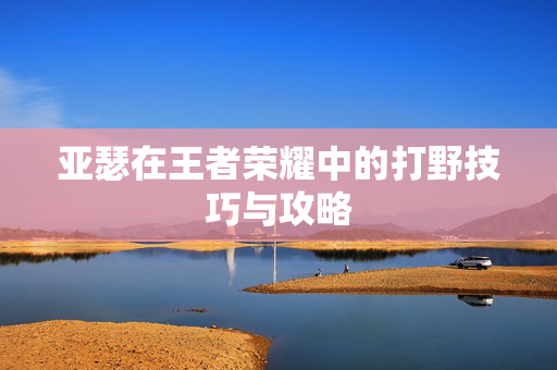 亚瑟在王者荣耀中的打野技巧与攻略