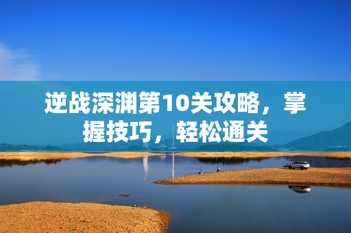 逆战深渊第10关攻略，掌握技巧，轻松通关