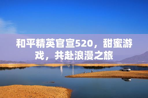 和平精英官宣520，甜蜜游戏，共赴浪漫之旅