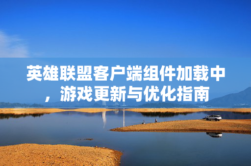 英雄联盟客户端组件加载中，游戏更新与优化指南