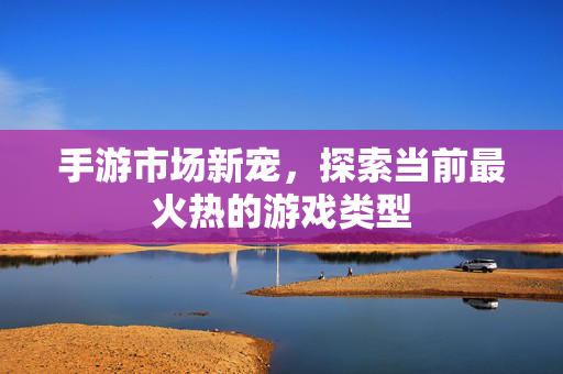 手游市场新宠，探索当前最火热的游戏类型