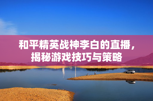 和平精英战神李白的直播，揭秘游戏技巧与策略