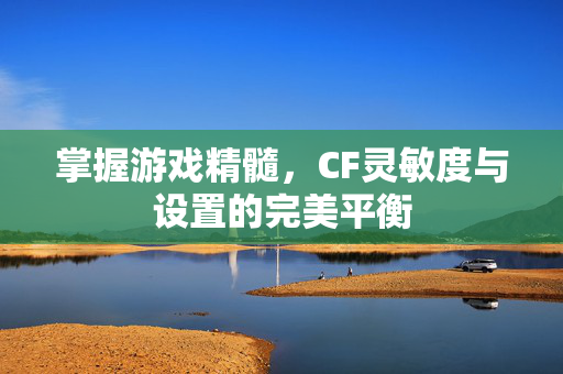 掌握游戏精髓，CF灵敏度与设置的完美平衡