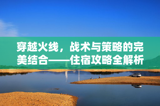 穿越火线，战术与策略的完美结合——住宿攻略全解析